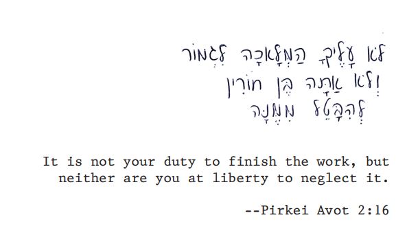 It is not your duty to finish the work, but neither are you at liberty to neglect it.
Pirkei Avot 2:16