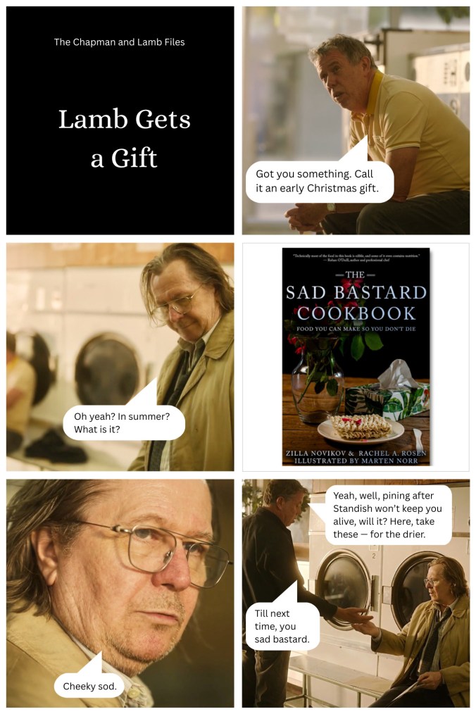 A comic made using screenshots from Slow Horses. Panel 1: The Chapman and Lamb Files - Lamb Gets a Gift. Panel 2: *In the laudromat* Chapman: I got you something. Call it an early Christmas gift. Panel 3: Lamb: Oh yeah? In summer? Panel 4: The cover of the Sad Bastard Cookbook: Food You Can Make So You Don't Die. Panel 5: Lamb: Cheeky sod. Panel 6: Chapman: Yeah, well, pining after Standish won't keep you alive, will it? Here, take these--for the dryer. Til next time, you sad bastard.